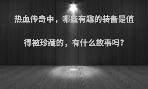 热血传奇中，哪些有趣的装备是值得被珍藏的，有什么故事吗?