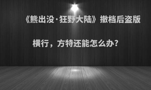 《熊出没·狂野大陆》撤档后盗版横行，方特还能怎么办?