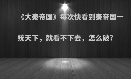 《大秦帝国》每次快看到秦帝国一统天下，就看不下去，怎么破?