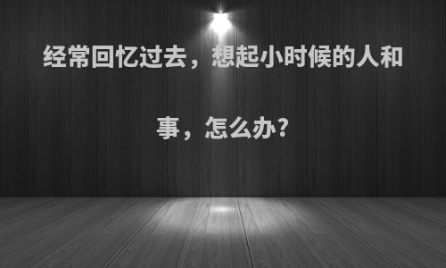 经常回忆过去，想起小时候的人和事，怎么办?