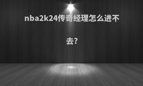 nba2k24传奇经理怎么进不去?