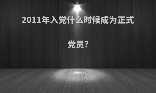 2011年入党什么时候成为正式党员?