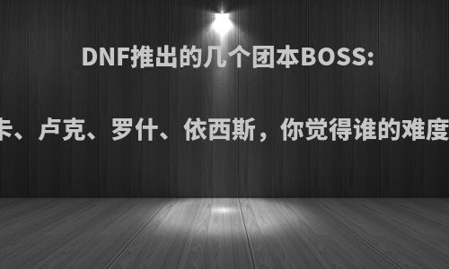 DNF推出的几个团本BOSS:马蹄卡、卢克、罗什、依西斯，你觉得谁的难度最大?