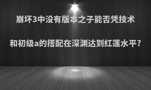 崩坏3中没有版本之子能否凭技术和初级a的搭配在深渊达到红莲水平?