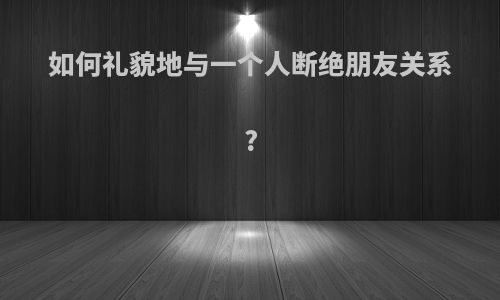 如何礼貌地与一个人断绝朋友关系?