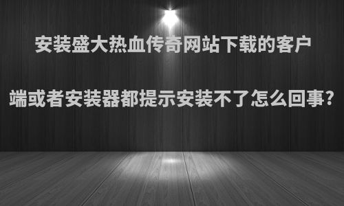 安装盛大热血传奇网站下载的客户端或者安装器都提示安装不了怎么回事?