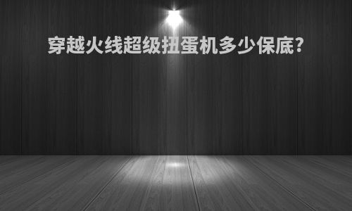 穿越火线超级扭蛋机多少保底?