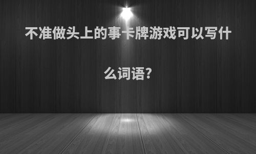 不准做头上的事卡牌游戏可以写什么词语?