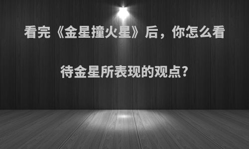 看完《金星撞火星》后，你怎么看待金星所表现的观点?