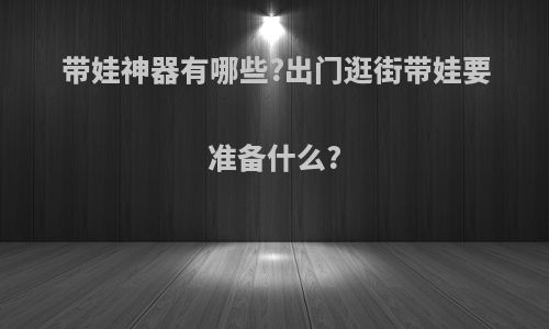 带娃神器有哪些?出门逛街带娃要准备什么?