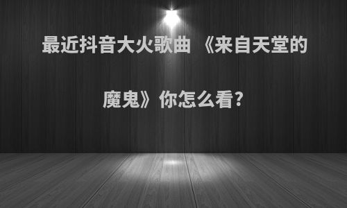 最近抖音大火歌曲 《来自天堂的魔鬼》你怎么看?