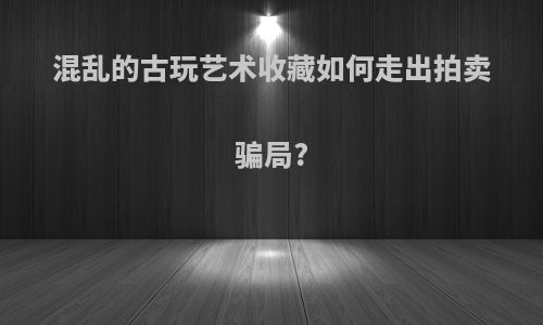 混乱的古玩艺术收藏如何走出拍卖骗局?