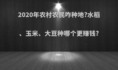 2020年农村农民咋种地?水稻、玉米、大豆种哪个更赚钱?