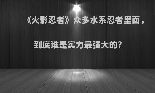 《火影忍者》众多水系忍者里面，到底谁是实力最强大的?