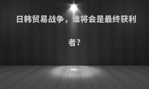 日韩贸易战争，谁将会是最终获利者?