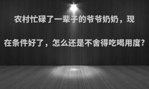 农村忙碌了一辈子的爷爷奶奶，现在条件好了，怎么还是不舍得吃喝用度?