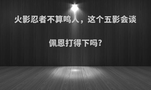 火影忍者不算鸣人，这个五影会谈佩恩打得下吗?