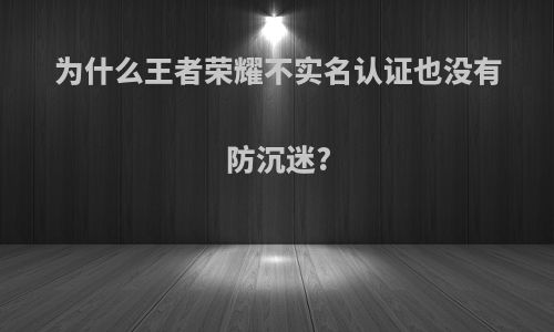 为什么王者荣耀不实名认证也没有防沉迷?