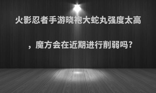 火影忍者手游晓袍大蛇丸强度太高，魔方会在近期进行削弱吗?