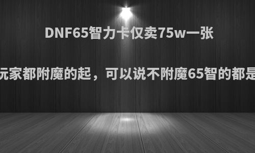 DNF65智力卡仅卖75w一张，平民玩家都附魔的起，可以说不附魔65智的都是蛇皮吗?