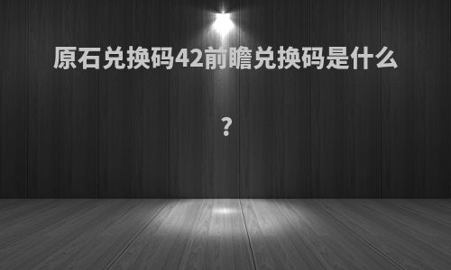 原石兑换码42前瞻兑换码是什么?