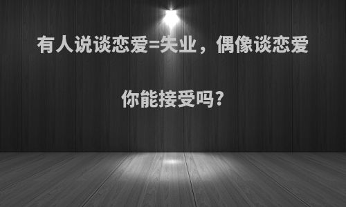 有人说谈恋爱=失业，偶像谈恋爱你能接受吗?