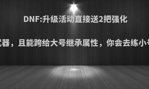 DNF:升级活动直接送2把强化12武器，且能跨给大号继承属性，你会去练小号吗?
