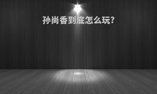 孙尚香到底怎么玩?