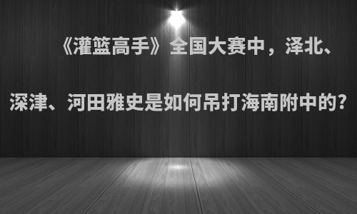 《灌篮高手》全国大赛中，泽北、深津、河田雅史是如何吊打海南附中的?