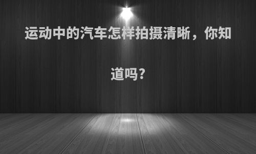 运动中的汽车怎样拍摄清晰，你知道吗?