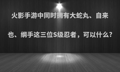 火影手游中同时拥有大蛇丸、自来也、纲手这三位S级忍者，可以什么?