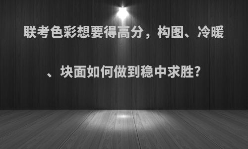 联考色彩想要得高分，构图、冷暖、块面如何做到稳中求胜?