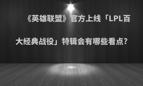 《英雄联盟》官方上线「LPL百大经典战役」特辑会有哪些看点?