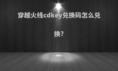 穿越火线cdkey兑换码怎么兑换?