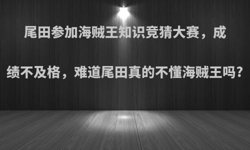 尾田参加海贼王知识竞猜大赛，成绩不及格，难道尾田真的不懂海贼王吗?