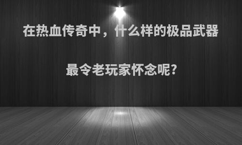 在热血传奇中，什么样的极品武器最令老玩家怀念呢?