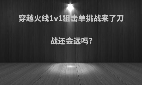 穿越火线1v1狙击单挑战来了刀战还会远吗?