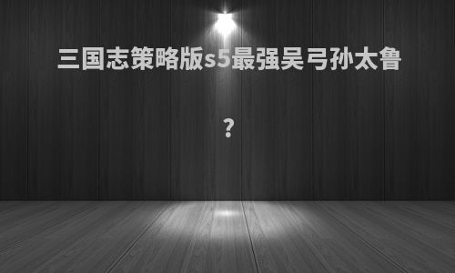 三国志策略版s5最强吴弓孙太鲁?