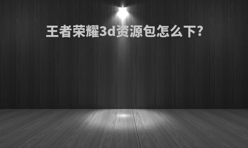 王者荣耀3d资源包怎么下?