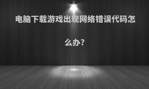 电脑下载游戏出现网络错误代码怎么办?