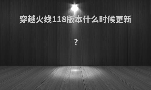 穿越火线118版本什么时候更新?