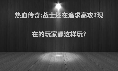 热血传奇:战士还在追求高攻?现在的玩家都这样玩?