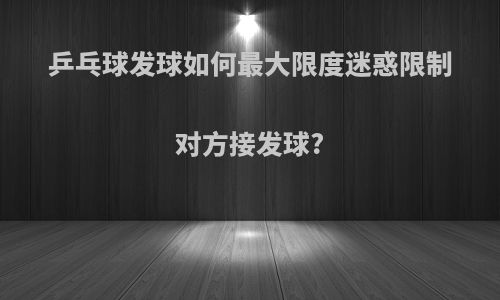 乒乓球发球如何最大限度迷惑限制对方接发球?