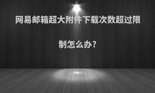 网易邮箱超大附件下载次数超过限制怎么办?