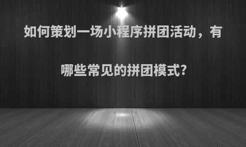 如何策划一场小程序拼团活动，有哪些常见的拼团模式?