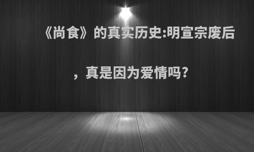 《尚食》的真实历史:明宣宗废后，真是因为爱情吗?