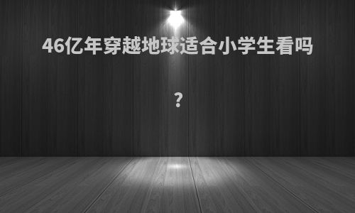 46亿年穿越地球适合小学生看吗?