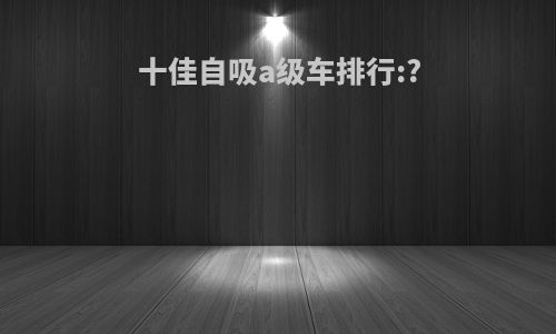 十佳自吸a级车排行:?