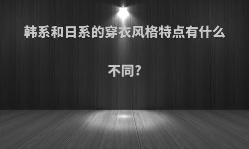 韩系和日系的穿衣风格特点有什么不同?