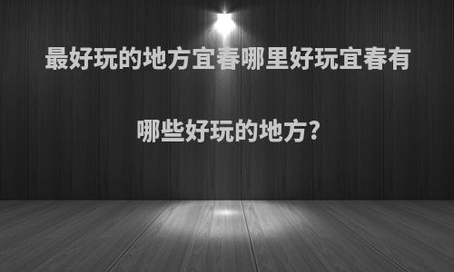 最好玩的地方宜春哪里好玩宜春有哪些好玩的地方?